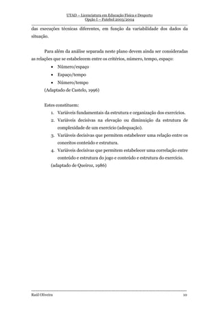 UTAD – Licenciatura em Educação Física e Desporto
                        Opção I – Futebol 2003/2004
__________________________________________________________________
das execuções técnicas diferentes, em função da variabilidade dos dados da
situação.


         Para além da análise separada neste plano devem ainda ser consideradas
as relações que se estabelecem entre os critérios, número, tempo, espaço:
              •    Número/espaço
              •    Espaço/tempo
              •    Número/tempo
         (Adaptado de Castelo, 1996)


         Estes constituem:
              1. Variáveis fundamentais da estrutura e organização dos exercícios.
              2. Variáveis decisivas na elevação ou diminuição da estrutura de
                   complexidade de um exercício (adequação).
              3. Variáveis decisivas que permitem estabelecer uma relação entre os
                   conceitos conteúdo e estrutura.
              4. Variáveis decisivas que permitem estabelecer uma correlação entre
                   conteúdo e estrutura do jogo e conteúdo e estrutura do exercício.
              (adaptado de Queiroz, 1986)




-----------------------------------------------------------------------------------------------------------------
Raúl Oliveira                                                                                                 10
 