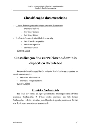 UTAD – Licenciatura em Educação Física e Desporto
                        Opção I – Futebol 2003/2004
__________________________________________________________________




                  Classificação dos exercícios

-   O factor de treino predominante no conteúdo do exercício
              -   Exercícios técnicos
              -   Exercícios tácticos
              -   Exercícios físicos
-   Em função do grau de identidade do exercício
              -   Exercícios de competição
              -   Exercícios especiais
              -   Exercícios Gerais
       (Castelo, 2000)



    Classificação dos exercícios no domínio
                            especifico do futebol

       Dentro do domínio específico do treino de futebol podemos considerar os
exercícios como sendo:
       -    Exercícios fundamentais
       -    Exercícios complementares
       (Queiroz, 1986)


                                 Exercícios fundamentais
       São todas as “ formas de jogo” que incluem a finalização como estrutura
elementar         fundamental. A divisão                  destes exercícios            em três formas
fundamentais reflecte e retrata a simplificação da estrutura complexa do jogo
sem desvirtuar a sua natureza fundamental.




-----------------------------------------------------------------------------------------------------------------
Raúl Oliveira                                                                                                 11
 