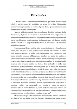 UTAD – Licenciatura em Educação Física e Desporto
                        Opção I – Futebol 2003/2004
__________________________________________________________________




                                         Conclusões

         De certa forma a resposta ás quatro questões que coloco no início deste
relatório encontram-se já implícitas no texto de revisão bibliográfica
anteriormente apresentado, no entanto algumas dessas questões merecem uma
reflexão mais alargada e abrangente.
       Logo no início do relatório é apresentada uma definição muito particular
de exercício, elegi esta não inocente ou aleatoriamente mas porque esta nos
apresenta o exercício não como uma simples estrutura do treino, apresenta-nos
sim o exercício como uma ferramenta fundamental para o treinador, opinião
esta fundamentada ao longo do trabalho através da importância e da relevância
atribuídas ao mesmo.
       Penso que esta ideia é pacífica entre nós, os treinadores e formadores de
jovens, mas será que, de facto, os treinadores utilizam este “veículo” da forma
mais segura e coerente? A minha experiência pessoal quer como atleta quer
como treinador leva-me, infelizmente, a concluir que ainda são muitos os
treinadores que não assumem uma postura estruturada e organizada perante o
processo de treino e desperdiçam a oportunidade de utilizar de forma racional e
coerente este precioso auxiliar de treino. Esta realidade é ainda mais
assustadora quando falamos do treino de jovens, que se encontram numa fase
de maturação sendo muito facilmente afectáveis quer a nível físico, psíquico ou
social. Esta ideia é defendida por Proença (1999) que afirma que “ao treinador
de crianças e jovens exige-se conhecimentos técnicos específicos, mas não será
de mais recordar que o essencial na condução do treino está para além das
técnicas e das técnicas e das tácticas e dispensa as ”habilidades” aprendidas e
o “cheiro de balneário”, resultado da sua experiência como desportista; o
essencial       residirá       na     capacidade         em      considerar         todos      os     factores
determinantes do comportamento do jovem, de forma integrada, criando um
clima facilitador e estimulante, ao seu desenvolvimento evitando tudo quanto
possa representar eventuais danos imediatos ou a prazo”
       O treinador tem que saber prescrever o “medicamento” correcto para tratar
as “doenças” da sua equipa ou atleta, faço esta divisão porque muitas vezes o

-----------------------------------------------------------------------------------------------------------------
Raúl Oliveira                                                                                                 13
 