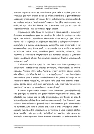 UTAD – Licenciatura em Educação Física e Desporto
                        Opção I – Futebol 2003/2004
__________________________________________________________________
treinador organiza exercícios semelhantes para toda a equipa quando tal
pressupõe que todos tenham níveis de prática semelhante o que dificilmente
ocorre com jovens, assim o treinador deverá definir diversos grupos dentro da
sua equipa e aplicar o “medicamento” correcto. Esta ideia transporta-nos para
outra, ou seja, antes de tudo o resto o treinador terá que ser capaz de
diagnosticar qual o “mal” de que a sua equipa padece.
       Seguindo uma linha lógica de raciocínio o passo seguinte é estabelecer
objectivos hierarquizados para os exercícios de treino de modo a que estes
sejam, efectivamente, mecanismos eficazes do treino. Proença (1999) afirma
mesmo que “a definição de objectivos irrealista, o significado atribuído à
competição e a questão da preparação competitiva (que preparação e que
consequências), uma inadequada programação dos conteúdos de treino
(tornando-o, muitas vezes, monótono, pouco motivante, unilateral), uma
incorrecta e acriteriosa programação dos exercícios visando a formação
técnica constituem alguns dos principais desvios à desejável condução do
treino de jovens”.
       A afirmação anterior expõe, de certa forma, uma interrogação que tem
“assombrado” os treinadores ao longo dos tempos, principalmente ao nível da
formação. Proença (1999) define “alegria, prazer, carácter lúdico, desafio,
criatividade, participação efectiva e aprendizagem” como ingredientes
fundamentais para o perfeito desenvolvimento dos jovens ao longo do seu
processo de treino desportivo, quer como atleta quer como homem. Então a
grande questão que se põe é como fazer coexistir todas estas variáveis no treino,
promovendo o prazer e a aprendizagem em simultâneo?
       A verdade é que não nos interessa, a nós treinadores, que o jogador seja
uma perfeição no domínio dos gestos técnicos específicos do futebol, mas
sobretudo, que consiga agir em cada circunstância de acordo com um grau de
pertinência adequado ás exigências dessa mesma situação. Isto é, que seja capaz
de tomar a melhor decisão possível face às características que o envolvimento
lhe apresenta. Esta ideia é apoiada em Maçãs e Brito (2000) para quem “a
execução técnica só tem significado se for resposta a uma exigência táctica.
Neste sentido, todas as acções individuai se colectivas não devem ser
encaradas como objectivos em si mesmas, mas como os meios através dos



-----------------------------------------------------------------------------------------------------------------
Raúl Oliveira                                                                                                 14
 