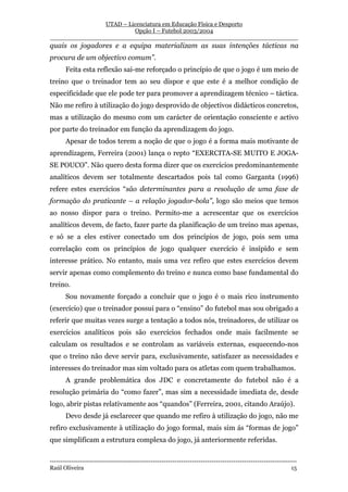 UTAD – Licenciatura em Educação Física e Desporto
                        Opção I – Futebol 2003/2004
__________________________________________________________________
quais os jogadores e a equipa materializam as suas intenções tácticas na
procura de um objectivo comum”.
       Feita esta reflexão sai-me reforçado o princípio de que o jogo é um meio de
treino que o treinador tem ao seu dispor e que este é a melhor condição de
especificidade que ele pode ter para promover a aprendizagem técnico – táctica.
Não me refiro à utilização do jogo desprovido de objectivos didácticos concretos,
mas a utilização do mesmo com um carácter de orientação consciente e activo
por parte do treinador em função da aprendizagem do jogo.
       Apesar de todos terem a noção de que o jogo é a forma mais motivante de
aprendizagem, Ferreira (2001) lança o repto “EXERCITA-SE MUITO E JOGA-
SE POUCO”. Não quero desta forma dizer que os exercícios predominantemente
analíticos devem ser totalmente descartados pois tal como Garganta (1996)
refere estes exercícios “são determinantes para a resolução de uma fase de
formação do praticante – a relação jogador-bola”, logo são meios que temos
ao nosso dispor para o treino. Permito-me a acrescentar que os exercícios
analíticos devem, de facto, fazer parte da planificação de um treino mas apenas,
e só se a eles estiver conectado um dos princípios de jogo, pois sem uma
correlação com os princípios de jogo qualquer exercício é insípido e sem
interesse prático. No entanto, mais uma vez refiro que estes exercícios devem
servir apenas como complemento do treino e nunca como base fundamental do
treino.
       Sou novamente forçado a concluir que o jogo é o mais rico instrumento
(exercício) que o treinador possui para o “ensino” do futebol mas sou obrigado a
referir que muitas vezes surge a tentação a todos nós, treinadores, de utilizar os
exercícios analíticos pois são exercícios fechados onde mais facilmente se
calculam os resultados e se controlam as variáveis externas, esquecendo-nos
que o treino não deve servir para, exclusivamente, satisfazer as necessidades e
interesses do treinador mas sim voltado para os atletas com quem trabalhamos.
       A grande problemática dos JDC e concretamente do futebol não é a
resolução primária do “como fazer”, mas sim a necessidade imediata de, desde
logo, abrir pistas relativamente aos “quandos” (Ferreira, 2001, citando Araújo).
       Devo desde já esclarecer que quando me refiro à utilização do jogo, não me
refiro exclusivamente à utilização do jogo formal, mais sim ás “formas de jogo”
que simplificam a estrutura complexa do jogo, já anteriormente referidas.


-----------------------------------------------------------------------------------------------------------------
Raúl Oliveira                                                                                                 15
 
