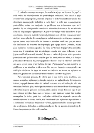 UTAD – Licenciatura em Educação Física e Desporto
                        Opção I – Futebol 2003/2004
__________________________________________________________________
       O treinador tem que ser capaz de conduzir o jogo ou “formas de jogo” e
dele retirar as consequências de aprendizagem desejadas. Não deixar o jogo
decorrer sem um propósito, mas sim organiza-lo didacticamente em função dos
objectivos previamente definidos e nele fazer a sede das aprendizagens
pretendidas, coloca um conjunto de problemas aos treinadores, que só é
possível de ser ultrapassado através das vivências de treino e de um elevado
nível de organização e preparação. A grande diferença entre treinadores é que
aqueles que possuem mais vivências relacionadas com o treino conseguem fazer
do jogo uma solução de aprendizagem suficientemente pertinente, enquanto
que os menos experientes têm de recorrer a soluções analíticas, que por vezes
são desfasadas do contexto de cooperação que o jogo possui (Ferreira, 2001)
para treinar os mesmos aspectos. De entre as “formas de jogo” atrás referidas
penso que é importante dar um destaque especial aos jogos reduzidos e aos
jogos modificados (condicionados) durante o treino de jovens, visto que estes
promovem em grande escala aquela que, do meu ponto de vista, é a função
primária do treinador do jovem jogador de futebol e que é criar um ambiente
em que o jovem possa criar vivência de jogo e “armazenar” na sua memória os
problemas e as soluções práticas que lhe surgem durante a competição. As
múltiplas vivências de jogo, tal como as vivências de treino se aplicam ao
treinador, promovem o desenvolvimento natural e efectivo do jovem.
       Para terminar gostaria de referir que o que refiro neste relatório, são
apenas as minhas ideias acerca daquilo que deve ser a planificação do treino em
futebol, o papel do exercício e do treinador na sua operacionalização, não são
verdades absolutas pois, muito provavelmente, existirão milhões de concepções
diferentes daquela que aqui expresso, aliás a maior beleza do nosso jogo é que
não existem receitas fixas para o treino e que qualquer umas das muitas
concepções de treino pode ter resultados satisfatórios, depende apenas do
contexto em que se insere. Assim, não vou afirmar que aquilo que aqui escrevo é
a forma mais correcta de direccionar o treino, apenas me limito a dizer que estas
são as ideias que defendo e só abdicarei delas no dia em que me demonstrem de
forma inequívoca que elas estão erradas.




                                         Bibliografia
-----------------------------------------------------------------------------------------------------------------
Raúl Oliveira                                                                                                 16
 