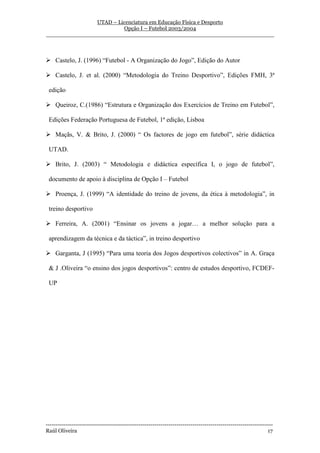 UTAD – Licenciatura em Educação Física e Desporto
                        Opção I – Futebol 2003/2004
__________________________________________________________________



    Castelo, J. (1996) “Futebol - A Organização do Jogo”, Edição do Autor

    Castelo, J. et al. (2000) “Metodologia do Treino Desportivo”, Edições FMH, 3ª

 edição

    Queiroz, C.(1986) “Estrutura e Organização dos Exercícios de Treino em Futebol”,

 Edições Federação Portuguesa de Futebol, 1ª edição, Lisboa

    Maçãs, V. & Brito, J. (2000) “ Os factores de jogo em futebol”, série didáctica

 UTAD.

    Brito, J. (2003) “ Metodologia e didáctica específica I, o jogo de futebol”,

 documento de apoio à disciplina de Opção I – Futebol

    Proença, J. (1999) “A identidade do treino de jovens, da ética à metodologia”, in

 treino desportivo

    Ferreira, A. (2001) “Ensinar os jovens a jogar… a melhor solução para a

 aprendizagem da técnica e da táctica”, in treino desportivo

    Garganta, J (1995) “Para uma teoria dos Jogos desportivos colectivos” in A. Graça

 & J .Oliveira “o ensino dos jogos desportivos”: centro de estudos desportivo, FCDEF-

 UP




-----------------------------------------------------------------------------------------------------------------
Raúl Oliveira                                                                                                 17
 