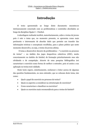 UTAD – Licenciatura em Educação Física e Desporto
                        Opção I – Futebol 2003/2004
__________________________________________________________________




                                         Introdução

       O     texto      apresentado           ao     longo       deste      documento            encontra-se
intrinsecamente conectado com as problemáticas e conteúdos abordados ao
longo da disciplina Opção I – Futebol.
       A abordagem realizada incidirá, maioritariamente, sobre o treino de jovens
pois é este o tema que, no momento presente, se apresenta como mais
pertinente e interessante de abordar dado que permite um transfer das
informações teóricas e conceptuais recolhidas, para o plano prático que neste
momento desenvolvo, ou seja, o treino de jovens atletas.
           O tema a desenvolver decorre da problemática – “o exercício no processo
de treino” – no âmbito dos jogos desportivos colectivos (JDC), muito
concretamente no âmbito do futebol, de formação prioritariamente mas não
olvidando o de competição. Através de uma pesquisa bibliográfica irei
caracterizar o exercício como forma de melhor o entender, pois só assim a sua
aplicação no treino terá validade.
       Deste texto espero, sinteticamente, esclarecer o leitor acerca de algumas
das questões fundamentais, no meu entender, que se colocam deste tema, tais
como:
       •     Qual o papel do exercício no processo de treino?
       •     Quais os aspectos a considerar na estruturação de exercícios?
       •     Como caracterizar e classificar os exercícios?
       •     Quais os exercícios mais recomendáveis para o treino de futebol?




-----------------------------------------------------------------------------------------------------------------
Raúl Oliveira                                                                                                 3
 