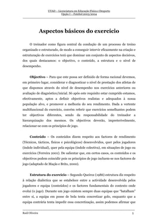 UTAD – Licenciatura em Educação Física e Desporto
                        Opção I – Futebol 2003/2004
__________________________________________________________________




                Aspectos básicos do exercício

       O treinador como figura central da condução de um processo de treino
organizado e estruturado, de modo a conseguir intervir eficazmente na criação e
estruturação de exercícios terá que dominar um conjunto de aspectos decisivos,
dos quais destacamos: o objectivo, o conteúdo, a estrutura e o nível de
desempenho.


       Objectivo – Para que este possa ser definido de forma racional devemos,
em primeiro lugar, considerar e diagnosticar o nível de prestação dos atletas de
que dispomos através do nível de desempenho nos exercícios anteriores ou
avaliação de diagnóstico/inicial. Só após este requisito estar cumprido estamos,
efectivamente, aptos a definir objectivos realistas e adequados à nossa
população alvo, e promover a melhoria do seu rendimento. Dada a vertente
multifuncional do exercício, convém referir que exercícios semelhantes podem
ter    objectivos       diferentes,       sendo       da     responsabilidade           do     treinador        a
hierarquização dos mesmos. Os objectivos deverão, impreterivelmente,
relacionar-se com os princípios de jogo.


       Conteúdo – Os conteúdos dizem respeito aos factores de rendimento
(Técnicos, tácticos, físicos e psicológicos) desenvolvidos, quer pelos jogadores
(índole individual), quer pela equipa (índole colectiva), em situações de jogo ou
exercícios (Ferreira 2001). De salientar que, em certos casos, os conteúdos e os
objectivos podem coincidir pois os princípios de jogo incluem-se nos factores de
jogo (adaptado de Maçãs e Brito, 2000).


       Estrutura do exercício – Segundo Queiroz (1986) estrutura diz respeito
à relação dialéctica que se estabelece entre a actividade desenvolvida pelos
jogadores e equipa (conteúdos) e os factores fundamentais do contexto onde
evolui (o jogo). Durante um jogo existem sempre duas equipas que “batalham”
entre si, a equipa em posse de bola tenta concretizar golo, enquanto que a
equipa contrária tenta impedir essa concretização, assim podemos afirmar que

-----------------------------------------------------------------------------------------------------------------
Raúl Oliveira                                                                                                 5
 