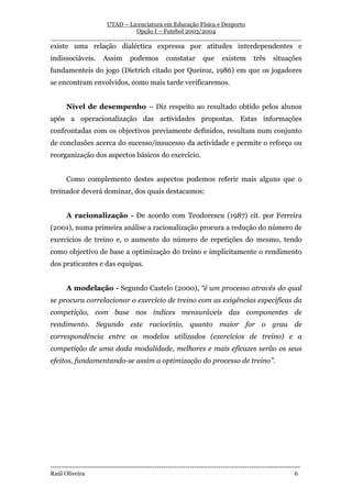 UTAD – Licenciatura em Educação Física e Desporto
                        Opção I – Futebol 2003/2004
__________________________________________________________________
existe uma relação dialéctica expressa por atitudes interdependentes e
indissociáveis.        Assim       podemos          constatar       que      existem       três     situações
fundamenteis do jogo (Dietrich citado por Queiroz, 1986) em que os jogadores
se encontram envolvidos, como mais tarde verificaremos.


       Nível de desempenho – Diz respeito ao resultado obtido pelos alunos
após a operacionalização das actividades propostas. Estas informações
confrontadas com os objectivos previamente definidos, resultam num conjunto
de conclusões acerca do sucesso/insucesso da actividade e permite o reforço ou
reorganização dos aspectos básicos do exercício.


       Como complemento destes aspectos podemos referir mais alguns que o
treinador deverá dominar, dos quais destacamos:


       A racionalização - De acordo com Teodorescu (1987) cit. por Ferreira
(2001), numa primeira análise a racionalização procura a redução do número de
exercícios de treino e, o aumento do número de repetições do mesmo, tendo
como objectivo de base a optimização do treino e implicitamente o rendimento
dos praticantes e das equipas.


       A modelação - Segundo Castelo (2000), “é um processo através do qual
se procura correlacionar o exercício de treino com as exigências específicas da
competição, com base nos índices mensuráveis das componentes de
rendimento. Segundo este raciocínio, quanto maior for o grau de
correspondência entre os modelos utilizados (exercícios de treino) e a
competição de uma dada modalidade, melhores e mais eficazes serão os seus
efeitos, fundamentando-se assim a optimização do processo de treino”.




-----------------------------------------------------------------------------------------------------------------
Raúl Oliveira                                                                                                 6
 