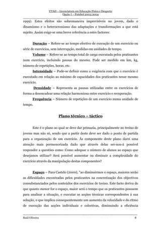UTAD – Licenciatura em Educação Física e Desporto
                        Opção I – Futebol 2003/2004
__________________________________________________________________
1999). Estes efeitos são sobremaneira imprevisíveis no jovem, dado o
dinamismo e o heterocronismo das adaptações e transformações a que está
sujeito. Assim exige-se uma breve referência a estes factores:


         Duração – Refere-se ao tempo efectivo de execução de um exercício ou
série de exercícios, sem interrupção, medidas em unidades de tempo.
         Volume – Refere-se ao tempo total de carga executada pelos praticantes
num exercício, incluindo pausas do mesmo. Pode ser medido em km, kg,
número de repetições, horas, etc.
         Intensidade – Pode-se definir como a exigência com que o exercício é
executado em relação ao máximo de capacidades dos praticantes nesse mesmo
exercício.
          Densidade – Representa as pausas utilizadas entre os exercícios de
forma a desencadear uma relação harmoniosa entre exercício e recuperação.
         Frequência – Número de repetições de um exercício numa unidade de
tempo.


                                   Plano técnico – táctico


         Este é o plano ao qual se deve dar primazia, principalmente no treino de
jovens mas não só, sendo que a partir deste deve ser dado o ponto de partida
para a organização de um exercício. Ás componente deste plano darei uma
atenção mais pormenorizada dado que através delas ser-nos-á possível
responder a questões como: Como adequar o número de alunos ao espaço que
desejamos utilizar? Será possível aumentar ou diminuir a complexidade do
exercício através da manipulação destas componentes?


         Espaço – Para Castelo (2000), “ao diminuirmos o espaço, maiores serão
as dificuldades encontradas pelos praticantes na concretização dos objectivos
consubstanciados pelos conteúdos dos exercícios de treino. Este facto deriva de
que quanto menor for o espaço, maior será o tempo que os praticantes possuem
para analisar a situação, e executar as acções técnicas correspondentes à sua
solução, o que implica consequentemente um aumento da velocidade e do ritmo
de execução das acções individuais e colectivas, diminuindo a eficiência

-----------------------------------------------------------------------------------------------------------------
Raúl Oliveira                                                                                                 8
 