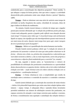 UTAD – Licenciatura em Educação Física e Desporto
                        Opção I – Futebol 2003/2004
__________________________________________________________________
estabelecida para a concretização dos objectivos propostos”. Neste sentido, “à
que adequar o espaço de forma precisa, visto que entre o espaço e a actividade
desenvolvida pelos praticantes existe uma relação directa e precisa” (Queiroz,
1986).
         Tempo – Pode-se relacionar com uma série de varáveis como tempo de
actividade na tarefa, frequência das acções, velocidade de execução, ritmo de
jogo e índices de eficácia do rendimento.
          No entanto, Castelo (2000) destaca o vertente do tempo que o jogador
possui para executar afirmando que “a solução dos problemas postos pelo jogo,
é tanto mais adequada, quanto o jogador pode reflectir essa situação durante
mais tempo”. O mesmo autor refere que “a invariável tempo está estritamente
ligado ao espaço, isto significa que são interdependentes quanto mais temos de
um mais temos do outro. Quanto mais tempo tiver para agir, maior margem
de erro é possível por parte do jogador”.
         Número – Refere-se à quantificação dos meios humanos nas tarefas.
         Citando Castelo (2000) podemos referir que “a redução do número de
praticantes irá aumentar o número de vezes que estes podem relacionar-se de
forma: - directa com a bola; ou, próximo dos companheiros e adversários que
num dado momento a detém; e, tão ou mais importante, serem eles próprios a
concretizarem o objectivo final estabelecido para o exercício” (ex. remate).
         Ou seja, segundo o mesmo autor, se “aumentarmos o número de
possibilidades de solicitação dos praticantes consubstancia-se a oportunidade
destes desenvolverem os aspectos técnico -tácticos não só de ordem individual
(relação com bola – acção técnica) como de ordem colectiva (relação com os
companheiros – combinações tácticas) ”.
         Forma – A forma relaciona-se com a complexidade que resulta da
correlação entre a estrutura e o conteúdo do exercício e o conteúdo e estrutura
do jogo.
         Castelo (2000) defende que a construção dos exercícios de treino técnico
– táctico é de primordial importância que exista uma inter-relação óptima entre
número – espaço -tempo. A adequação eficaz e ajustada destas invariantes
permitirá estabelecer um número de solicitações correcto dos praticantes, em
espaços correctos de actuação e com tempo correctos para analisar e executar,
de forma a consubstanciar uma aquisição e assimilação das soluções tácticas e

-----------------------------------------------------------------------------------------------------------------
Raúl Oliveira                                                                                                 9
 