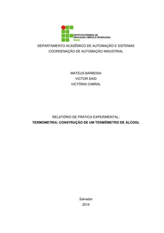 DEPARTAMENTO ACADÊMICO DE AUTOMAÇÃO E SISTEMAS
COORDENAÇÃO DE AUTOMAÇÃO INDUSTRIAL
MATEUS BARBOSA
VICTOR SAID
VICTÓRIA CABRAL
RELATÓRIO DE PRÁTICA EXPERIMENTAL:
TERMOMETRIA: CONSTRUÇÃO DE UM TERMÔMETRO DE ÁLCOOL
Salvador
2014
 