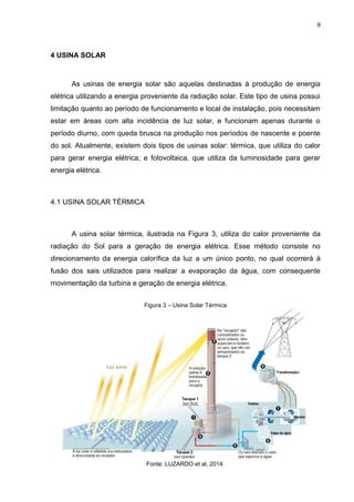 9
4 USINA SOLAR
As usinas de energia solar são aquelas destinadas à produção de energia
elétrica utilizando a energia proveniente da radiação solar. Este tipo de usina possui
limitação quanto ao período de funcionamento e local de instalação, pois necessitam
estar em áreas com alta incidência de luz solar, e funcionam apenas durante o
período diurno, com queda brusca na produção nos períodos de nascente e poente
do sol. Atualmente, existem dois tipos de usinas solar: térmica, que utiliza do calor
para gerar energia elétrica; e fotovoltaica, que utiliza da luminosidade para gerar
energia elétrica.
4.1 USINA SOLAR TÉRMICA
A usina solar térmica, ilustrada na Figura 3, utiliza do calor proveniente da
radiação do Sol para a geração de energia elétrica. Esse método consiste no
direcionamento da energia calorífica da luz a um único ponto, no qual ocorrerá à
fusão dos sais utilizados para realizar a evaporação da água, com consequente
movimentação da turbina e geração de energia elétrica.
Figura 3 – Usina Solar Térmica
Fonte: LUZARDO et al, 2014.
 
