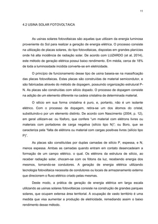11
4.2 USINA SOLAR FOTOVOLTAICA
As usinas solares fotovoltaicas são aquelas que utilizam da energia luminosa
proveniente do Sol para realizar a geração de energia elétrica. O processo consiste
na utilização de placas solares, do tipo fotovoltaicas, dispostas em grandes planícies
onde há alta incidência de radiação solar. De acordo com LUZARDO (et al, 2014),
este método de geração elétrica possui baixo rendimento. Em média, cerca de 18%
de toda a luminosidade incidida converte-se em eletricidade.
O princípio de funcionamento desse tipo de usina baseia-se na massificação
das placas fotovoltaicas. Estas placas são construídas de material semicondutor, e
são fabricadas através do método de dopagem, possuindo organização estrutural P-
N. As placas são construídas com silício dopado. O processo de dopagem consiste
na adição de um elemento diferente na cadeia cristalina de determinada material.
O silício em sua forma cristalina é puro, e, portanto, não é um isolante
elétrico. Com o processo de dopagem, retira-se um dos átomos do cristal,
substituindo-o por um elemento distinto. De acordo com Nascimento (2004, p. 12),
em geral utilizam-se: ou fósforo, que confere “um material com elétrons livres ou
materiais com portadores de carga negativa (silício tipo N)”; ou Boro, que se
caracteriza pela “falta de elétrons ou material com cargas positivas livres (silício tipo
P)”.
As placas são constituídas por duplas camadas de silício P, espessa, e N,
menos espessa. Ambas as camadas quando entram em contato desencadeiam a
formação de um campo elétrico. o qual. Os elétrons da estrutura de silício, ao
receber radiação solar, chocam-se com os fótons da luz, recebendo energia dos
mesmos, tornando-se condutores. A geração de energia elétrica utilizando
tecnologia fotovoltaica necessita de condutores ou locais de armazenamento externo
que direcionem o fluxo elétrico criado pelas mesmas.
Deste modo, a prática de geração de energia elétrica em larga escala
utilizando as usinas solares fotovoltaicas consiste na construção de grandes parques
solares, que ocupam extensa área territorial. A ocupação de vasto território é uma
medida que visa aumentar a produção de eletricidade, remediando assim o baixo
rendimento desse método.
 