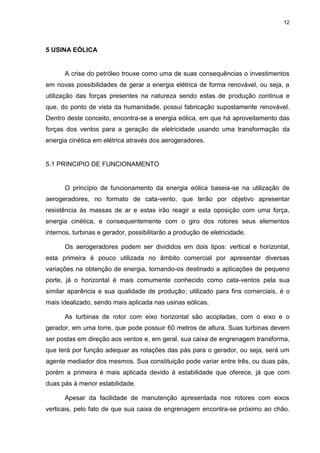 12
5 USINA EÓLICA
A crise do petróleo trouxe como uma de suas consequências o investimentos
em novas possibilidades de gerar a energia elétrica de forma renovável, ou seja, a
utilização das forças presentes na natureza sendo estas de produção continua e
que, do ponto de vista da humanidade, possui fabricação supostamente renovável.
Dentro deste conceito, encontra-se a energia eólica, em que há aproveitamento das
forças dos ventos para a geração de eletricidade usando uma transformação da
energia cinética em elétrica através dos aerogeradores.
5.1 PRINCIPIO DE FUNCIONAMENTO
O princípio de funcionamento da energia eólica baseia-se na utilização de
aerogeradores, no formato de cata-vento, que terão por objetivo apresentar
resistência às massas de ar e estas irão reagir a esta oposição com uma força,
energia cinética, e consequentemente com o giro dos rotores seus elementos
internos, turbinas e gerador, possibilitarão a produção de eletricidade.
Os aerogeradores podem ser divididos em dois tipos: vertical e horizontal,
esta primeira é pouco utilizada no âmbito comercial por apresentar diversas
variações na obtenção de energia, tornando-os destinado a aplicações de pequeno
porte, já o horizontal é mais comumente conhecido como cata-ventos pela sua
similar aparência e sua qualidade de produção; utilizado para fins comerciais, é o
mais idealizado, sendo mais aplicada nas usinas eólicas.
As turbinas de rotor com eixo horizontal são acopladas, com o eixo e o
gerador, em uma torre, que pode possuir 60 metros de altura. Suas turbinas devem
ser postas em direção aos ventos e, em geral, sua caixa de engrenagem transforma,
que terá por função adequar as rotações das pás para o gerador, ou seja, será um
agente mediador dos mesmos. Sua constituição pode variar entre três, ou duas pás,
porém a primeira é mais aplicada devido à estabilidade que oferece, já que com
duas pás à menor estabilidade.
Apesar da facilidade de manutenção apresentada nos rotores com eixos
verticais, pelo fato de que sua caixa de engrenagem encontra-se próximo ao chão.
 