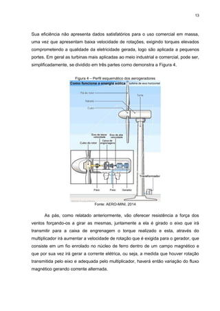 13
Sua eficiência não apresenta dados satisfatórios para o uso comercial em massa,
uma vez que apresentam baixa velocidade de rotações, exigindo torques elevados
comprometendo a qualidade da eletricidade gerada, logo são aplicada a pequenos
portes. Em geral as turbinas mais aplicadas ao meio industrial e comercial, pode ser,
simplificadamente, se dividido em três partes como demonstra a Figura 4.
Figura 4 – Perfil esquemático dos aerogeradores
Fonte: AERO-MINI, 2014
As pás, como relatado anteriormente, vão oferecer resistência a força dos
ventos forçando-os a girar as mesmas, juntamente a ela é girado o eixo que irá
transmitir para a caixa de engrenagem o torque realizado e esta, através do
multiplicador irá aumentar a velocidade de rotação que é exigida para o gerador, que
consiste em um fio enrolado no núcleo de ferro dentro de um campo magnético e
que por sua vez irá gerar a corrente elétrica, ou seja, a medida que houver rotação
transmitida pelo eixo e adequada pelo multiplicador, haverá então variação do fluxo
magnético gerando corrente alternada.
 