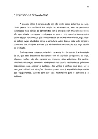 14
5.2 VANTAGENS E DESVANTAGENS
A energia eólica é caracterizada por não emitir gases poluentes, ou seja,
causa pouco dano ambiental em relação as termoelétricas, além de possuírem
instalações mais baratas se comparadas com a energia solar. Os parques eólicos
são compatíveis com outras construções no terreno, pois suas turbinas ocupam
pouco espaço horizontal, já que são localizados em alturas de 80 metros, logo pode-
se aplicar outras atividades como a agricultura. Além destes, esta fonte concorre
como uma das principais matrizes que irá diversificar o mundo, por sua larga escala
de produção.
Porém o maior problema enfrentado para este tipo de energia é a densidade
do ar, que está diretamente relacionado com os aspectos geográficos, ou seja,
algumas regiões não são capazes de promover altas velocidade dos ventos,
tornando a instalação ineficiente. Para que isto não ocorra, são montados grupos de
especialistas para analisar a qualidade dos ventos e verificar qual pode ser o
aerogerador ideal, pois situações climáticas podem impedir a qualidade de produção
dos equipamentos, fazendo com que seja insatisfatório para o comercio e a
indústria.
 