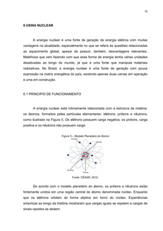 15
6 USINA NUCLEAR
A energia nuclear é uma fonte de geração de energia elétrica com muitas
vantagens na atualidade, especialmente no que se refere às questões relacionadas
ao aquecimento global, apesar de possuir, também, desvantagens relevantes.
Malefícios que vem fazendo com que essa forma de energia tenha várias unidades
desativadas ao longo do mundo, já que é uma fonte que manipula materiais
radioativos. No Brasil, a energia nuclear é uma fonte de geração com pouca
expressão na matriz energética do país, existindo apenas duas usinas em operação
e uma em construção.
6.1 PRINCIPIO DE FUNCIONAMENTO
A energia nuclear está intimamente relacionada com a estrutura da matéria:
os átomos, formados pelas partículas elementares: elétrons, prótons e nêutrons,
como ilustrado na Figura 5. Os elétrons possuem carga negativa, os prótons, carga
positiva e os nêutrons não possuem carga.
Figura 5 – Modelo Planetário do Átomo
Fonte: CÉSAR, 2010.
De acordo com o modelo planetário do átomo, os prótons e nêutrons estão
fortemente unidos em uma região central do átomo denominada núcleo. Enquanto
que os elétrons orbitam de forma eliptica em torno do núcleo. Experiências
empíricas ao longo da história mostraram que cargas iguais se repelem e cargas de
sinais opostos se atraem.
 