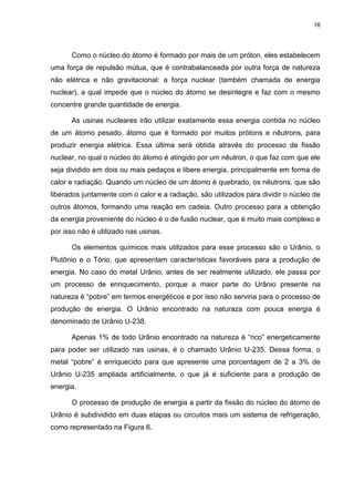 16
Como o núcleo do átomo é formado por mais de um próton, eles estabelecem
uma força de repulsão mútua, que é contrabalanceada por outra força de natureza
não elétrica e não gravitacional: a força nuclear (também chamada de energia
nuclear), a qual impede que o núcleo do átomo se desintegre e faz com o mesmo
concentre grande quantidade de energia.
As usinas nucleares irão utilizar exatamente essa energia contida no núcleo
de um átomo pesado, átomo que é formado por muitos prótons e nêutrons, para
produzir energia elétrica. Essa última será obtida através do processo de fissão
nuclear, no qual o núcleo do átomo é atingido por um nêutron, o que faz com que ele
seja dividido em dois ou mais pedaços e libere energia, principalmente em forma de
calor e radiação. Quando um núcleo de um átomo é quebrado, os nêutrons, que são
liberados juntamente com o calor e a radiação, são utilizados para dividir o núcleo de
outros átomos, formando uma reação em cadeia. Outro processo para a obtenção
da energia proveniente do núcleo é o de fusão nuclear, que é muito mais complexo e
por isso não é utilizado nas usinas.
Os elementos químicos mais utilizados para esse processo são o Urânio, o
Plutônio e o Tório, que apresentam características favoráveis para a produção de
energia. No caso do metal Urânio, antes de ser realmente utilizado, ele passa por
um processo de enriquecimento, porque a maior parte do Urânio presente na
natureza é “pobre” em termos energéticos e por isso não serviria para o processo de
produção de energia. O Urânio encontrado na naturaza com pouca energia é
denominado de Urânio U-238.
Apenas 1% de todo Urânio encontrado na natureza é “rico” energeticamente
para poder ser utilizado nas usinas, é o chamado Urânio U-235. Dessa forma, o
metal “pobre” é enriquecido para que apresente uma porcentagem de 2 a 3% de
Urânio U-235 ampliada artificialmente, o que já é suficiente para a produção de
energia.
O processo de produção de energia a partir da fissão do núcleo do átomo de
Urânio é subdividido em duas etapas ou circuitos mais um sistema de refrigeração,
como representado na Figura 6.
 