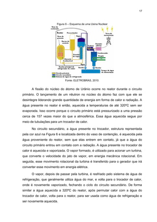 17
Figura 6 – Esquema de uma Usina Nuclear
Fonte: ELETROBRAS, 2010.
A fissão do núcleo do átomo de Urânio ocorre no reator durante o circuito
primário. O lançamento de um nêutron no núcleo do átomo faz com que ele se
desintegre liderando grande quantidade de energia em forma de calor e radiação. A
água presente no reator é então, aquecida a temperaturas de até 320ºC sem ser
evaporada. Isso ocorre porque o circuito primário está pressurizado a uma pressão
cerca de 157 vezes maior do que a atmosférica. Essa água aquecida segue por
meio de tubulações para um trocador de calor.
No circuito secundário, a água presente no trocador, estrutura reprsentada
pela cor azul na Figura 6 e localizada dentro do vaso de contenção, é aquecida pela
água proveniente do reator, sem que elas entrem em contato, já que a água do
circuito primário entrou em contato com a radiação. A água presente no trocador de
calor é aquecida e vaporizada. O vapor formado, é utilizado para acionar um turbina,
que converte o velocidade do jato de vapor, em energia mecânica rotacional. Em
seguida, esse movimento rotacional da turbina é transferido para o gerador que irá
converter esse movimento em energia elétrica.
O vapor, depois de passar pela turbina, é resfriado pelo sistema de água de
refrigeração, que geralmente utiliza água do mar, e volta para o trocador de calor,
onde é novamente vaporizado, fechando o ciclo do circuito secundário. De forma
similar a água aquecida a 320ºC do reator, após permutar calor com a água do
trocador de calor, volta para o reator, para ser usada como água de refrigeração e
ser novamente aquecida.
 