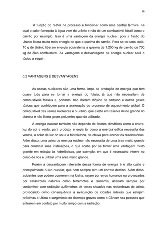 18
A função do reator no processo é funcionar como uma central térmica, na
qual o calor fornecido à água vem do urânio e não de um combustível fóssil como o
carvão por exemplo. Isso é uma vantagem da energia nuclear, pois a fissão do
Urânio libera muito mais energia do que a queima do carvão. Para se ter uma ideia,
10 g de Urânio liberam energia equivalente a queima de 1.200 kg de carvão ou 700
kg de óleo combustível. As vantagens e desvantagens da energia nuclear será o
tópico a seguir.
6.2 VANTAGENS E DESVANTAGENS
As usinas nucleares são uma forma limpa de produção de energia que tem
quase tudo para se tornar a energia do futuro, já que não necessitam de
combustíveis fosseis e, portanto, não liberam dióxido de carbono e outros gases
tóxicos que contribuem para a aceleração do processo de aquecimento global. O
combustível das usinas nucleares é o urânio, que existe em reserva muito grande no
planeta e não libera gases poluentes quando utilizado.
A energia nuclear também não depende de fatores climáticos como a chuva,
luz do sol e vento, para produzir energia tal como a energia eólica necessita dos
ventos, a solar da luz do sol e a hidrelétrica, da chuva para encher os reservatórios.
Além disso, uma usina de energia nuclear não necessita de uma área muito grande
para construir suas instalações, o que acaba por se tornar uma vantagem muito
grande em relação às hidrelétricas, por exemplo, em que é necessário intervir no
curso de rios e utilizar uma área muito grande.
Porém a desvantagem relevante dessa forma de energia é o alto custo e
principalmente o lixo nuclear, que nem sempre tem um correto destino. Além disso,
acidentes que podem ocorrerem na Usina, sejam por erros humanos ou provocados
por catástrofes naturais como terremotos e tsunamis, acabam sempre por
contaminar com radiação quilômetros de terras situados nas redondezas da usina,
provocando como consequência a evacuação de cidades inteiras que estejam
próximas a Usina e surgimento de doenças graves como o Câncer nas pessoas que
entrarem em contato por muito tempo com a radiação.
 