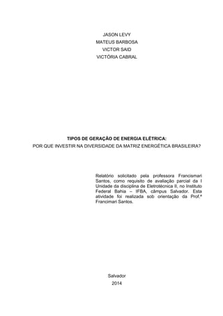 JASON LEVY
MATEUS BARBOSA
VICTOR SAID
VICTÓRIA CABRAL
TIPOS DE GERAÇÃO DE ENERGIA ELÉTRICA:
POR QUE INVESTIR NA DIVERSIDADE DA MATRIZ ENERGÉTICA BRASILEIRA?
Relatório solicitado pela professora Francismari
Santos, como requisito de avaliação parcial da I
Unidade da disciplina de Eletrotécnica II, no Instituto
Federal Bahia – IFBA, câmpus Salvador. Esta
atividade foi realizada sob orientação da Prof.ª
Francimari Santos.
Salvador
2014
 