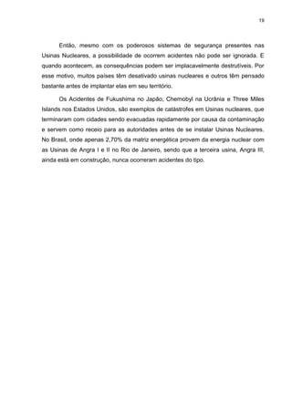 19
Então, mesmo com os poderosos sistemas de segurança presentes nas
Usinas Nucleares, a possibilidade de ocorrem acidentes não pode ser ignorada. E
quando acontecem, as consequências podem ser implacavelmente destrutíveis. Por
esse motivo, muitos países têm desativado usinas nucleares e outros têm pensado
bastante antes de implantar elas em seu território.
Os Acidentes de Fukushima no Japão, Chernobyl na Ucrânia e Three Miles
Islands nos Estados Unidos, são exemplos de catástrofes em Usinas nucleares, que
terminaram com cidades sendo evacuadas rapidamente por causa da contaminação
e servem como receio para as autoridades antes de se instalar Usinas Nucleares.
No Brasil, onde apenas 2,70% da matriz energética provem da energia nuclear com
as Usinas de Angra I e II no Rio de Janeiro, sendo que a terceira usina, Angra III,
ainda está em construção, nunca ocorreram acidentes do tipo.
 