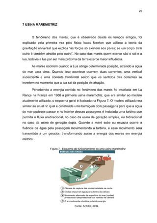 20
7 USINA MAREMOTRIZ
O fenômeno das marés, que é observado desde os tempos antigos, foi
explicado pela primeira vez pelo físico Isaac Newton que utilizou a teoria da
gravitação universal que explica “as forças só existem aos pares; se um corpo atrai
outro é também atraído pelo outro”. No caso das marés quem exerce são o sol e a
lua, todavia a lua por ser mais próxima da terra exerce maior influência.
As marés ocorrem quando a Lua atinge determinada posição, atraindo a água
do mar para cima. Quando isso acontece ocorrem duas correntes, uma vertical
ascendente e uma corrente horizontal sendo que os sentidos das correntes se
invertem no momento que a lua sai da posição de atração.
Percebendo a energia contida no fenômeno das marés foi instalada em La
Rançe na França em 1966 a primeira usina maremotriz, que era similar ao modelo
atualmente utilizado, o esquema geral é ilustrado na Figura 7. O modelo utilizado era
similar ao atual no qual é construída uma barragem com passagens para que a água
do mar pudesse passar e no interior dessas passagens é instalada uma turbina que
permita o fluxo unidirecional, no caso da usina de geração simples, ou bidirecional
no caso da usina de geração dupla. Quando a maré sobe ou esvazia ocorre a
fluência da água pela passagem movimentando a turbina, e esse movimento será
transmitido a um gerador, transformando assim a energia dos mares em energia
elétrica.
Figura 7 - Esquema de funcionamento de uma usina maremotriz
Fonte: APODI, 2014.
 