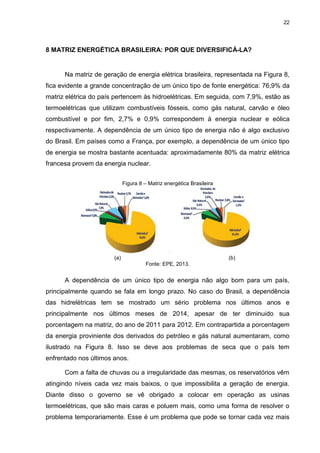 22
8 MATRIZ ENERGÉTICA BRASILEIRA: POR QUE DIVERSIFICÁ-LA?
Na matriz de geração de energia elétrica brasileira, representada na Figura 8,
fica evidente a grande concentração de um único tipo de fonte energética: 76,9% da
matriz elétrica do país pertencem às hidroelétricas. Em seguida, com 7,9%, estão as
termoelétricas que utilizam combustíveis fósseis, como gás natural, carvão e óleo
combustível e por fim, 2,7% e 0,9% correspondem à energia nuclear e eólica
respectivamente. A dependência de um único tipo de energia não é algo exclusivo
do Brasil. Em países como a França, por exemplo, a dependência de um único tipo
de energia se mostra bastante acentuada: aproximadamente 80% da matriz elétrica
francesa provem da energia nuclear.
Figura 8 – Matriz energética Brasileira
(a) (b)
Fonte: EPE, 2013.
A dependência de um único tipo de energia não algo bom para um país,
principalmente quando se fala em longo prazo. No caso do Brasil, a dependência
das hidrelétricas tem se mostrado um sério problema nos últimos anos e
principalmente nos últimos meses de 2014, apesar de ter diminuido sua
porcentagem na matriz, do ano de 2011 para 2012. Em contrapartida a porcentagem
da energia proviniente dos derivados do petróleo e gás natural aumentaram, como
ilustrado na Figura 8. Isso se deve aos problemas de seca que o país tem
enfrentado nos últimos anos.
Com a falta de chuvas ou a irregularidade das mesmas, os reservatórios vêm
atingindo níveis cada vez mais baixos, o que impossibilita a geração de energia.
Diante disso o governo se vê obrigado a colocar em operação as usinas
termoelétricas, que são mais caras e poluem mais, como uma forma de resolver o
problema temporariamente. Esse é um problema que pode se tornar cada vez mais
 