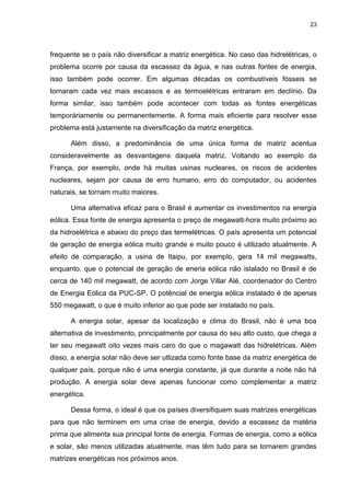23
frequente se o país não diversificar a matriz energética. No caso das hidrelétricas, o
problema ocorre por causa da escassez da água, e nas outras fontes de energia,
isso também pode ocorrer. Em algumas décadas os combustíveis fósseis se
tornaram cada vez mais escassos e as termoelétricas entraram em declínio. Da
forma similar, isso também pode acontecer com todas as fontes energéticas
temporáriamente ou permanentemente. A forma mais eficiente para resolver esse
problema está justamente na diversificação da matriz energética.
Além disso, a predominância de uma única forma de matriz acentua
consideravelmente as desvantagens daquela matriz. Voltando ao exemplo da
França, por exemplo, onde há muitas usinas nucleares, os riscos de acidentes
nucleares, sejam por causa de erro humano, erro do computador, ou acidentes
naturais, se tornam muito maiores.
Uma alternativa eficaz para o Brasil é aumentar os investimentos na energia
eólica. Essa fonte de energia apresenta o preço de megawatt-hora muito próximo ao
da hidroelétrica e abaixo do preço das termelétricas. O país apresenta um potencial
de geração de energia eólica muito grande e muito pouco é utilizado atualmente. A
efeito de comparação, a usina de Itaipu, por exemplo, gera 14 mil megawatts,
enquanto, que o potencial de geração de eneria eólica não istalado no Brasil é de
cerca de 140 mil megawatt, de acordo com Jorge Villar Alé, coordenador do Centro
de Energia Eólica da PUC-SP. O potêncial de energia eólica instalado é de apenas
550 megawatt, o que é muito inferior ao que pode ser instalado no país.
A energia solar, apesar da localização e clima do Brasil, não é uma boa
alternativa de investimento, principalmente por causa do seu alto custo, que chega a
ter seu megawatt oito vezes mais caro do que o magawatt das hidrelétricas. Além
disso, a energia solar não deve ser utlizada como fonte base da matriz energética de
qualquer país, porque não é uma energia constante, já que durante a noite não há
produção. A energia solar deve apenas funcionar como complementar a matriz
energética.
Dessa forma, o ideal é que os países diversifiquem suas matrizes energéticas
para que não terminem em uma crise de energia, devido a escassez da matéria
prima que alimenta sua principal fonte de energia. Formas de energia, como a eólica
e solar, são menos utilizadas atualmente, mas têm tudo para se tornarem grandes
matrizes energéticas nos próximos anos.
 