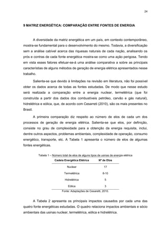 24
9 MATRIZ ENERGÉTICA: COMPARAÇÃO ENTRE FONTES DE ENERGIA
A diversidade da matriz energética em um país, em contexto contemporâneo,
mostra-se fundamental para o desenvolvimento do mesmo. Todavia, a diversificação
sem a análise cabível acerca das riquesas naturais de cada nação, analisando os
prós e contras de cada fonte energética mostra-se como uma ação perigosa. Tendo
em vista esses fatores efetuar-se-á uma análise comparativa a sobre as principais
característias de alguns métodos de geração de energia elétrica apresentados nesse
trabalho.
Salienta-se que devido à limitações na revisão em literatura, não foi possível
obter os dados acerca de todas as fontes estudadas. De modo que nesse estudo
será realizada a comparação entre a energia nuclear, termelétrica (que foi
construída a partir dos dados dos combustíveis petróleo, carvão e gás natural),
hidrelétrica e eólica, que, de acordo com Cesarreti (2010), são os mais presentes no
Brasil.
A primeira comparação diz respeito ao número de elos de cada um dos
processos de geração de energia elétrica. Salienta-se que elos, por definição,
consiste no grau de complexidade para a obtenção da energia requisita, inclui,
dentre outros aspectos, problemas ambientais, complexidade de operação, consumo
energético, transporte, etc. A Tabela 1 apresenta o número de elos de algumas
fontes energéticas.
Tabela 1 – Número total de elos de alguns tipos de usinas de energia elétrica
Cadeia Energética Elétrica Nº de Elos
Nuclear 17
Termelétrica 8-10
Hidrelétrica 5
Eólica 3
Fonte: Adaptações de Cesaretti, 2010.
A Tabela 2 apresenta os principais impactos causados por cada uma das
quatro fonte energéticas estudadas. O quadro relaciona impactos ambientais e sócio
ambientais das usinas nuclear, termelétrica, eólica e hidrelétrica.
 