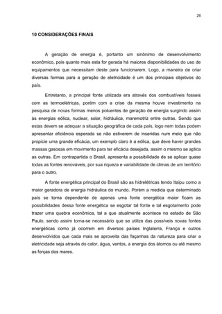 26
10 CONSIDERAÇÕES FINAIS
A geração de energia é, portanto um sinônimo de desenvolvimento
econômico, pois quanto mais esta for gerada há maiores disponibilidades do uso de
equipamentos que necessitam deste para funcionarem. Logo, a maneira de criar
diversas formas para a geração de eletricidade é um dos principais objetivos do
país.
Entretanto, a principal fonte utilizada era através dos combustíveis fosseis
com as termoelétricas, porém com a crise da mesma houve investimento na
pesquisa de novas formas menos poluentes de geração de energia surgindo assim
às energias eólica, nuclear, solar, hidráulica, maremotriz entre outras. Sendo que
estas devem se adequar a situação geográfica de cada país, logo nem todas podem
apresentar eficiência esperada se não estiverem de inseridas num meio que não
propicie uma grande eficácia, um exemplo claro é a eólica, que deve haver grandes
massas gasosas em movimento para ter eficácia desejada, assim o mesmo se aplica
as outras. Em contrapartida o Brasil, apresenta a possibilidade de se aplicar quase
todas as fontes renováveis, por sua riqueza e variabilidade de climas de um território
para o outro.
A fonte energética principal do Brasil são as hidrelétricas tendo Itaipu como a
maior geradora de energia hidráulica do mundo. Porém a medida que determinado
país se torna dependente de apenas uma fonte energética maior ficam as
possibilidades dessa fonte energética se esgotar tal fonte e tal esgotamento pode
trazer uma quebra econômica, tal a que atualmente acontece no estado de São
Paulo, sendo assim torna-se necessário que se utilize das possíveis novas fontes
energéticas como já ocorrem em diversos países Inglaterra, França e outros
desenvolvidos que cada mais se aproveita das façanhas da natureza para criar a
eletricidade seja através do calor, água, ventos, a energia dos átomos ou até mesmo
as forças dos mares.
 