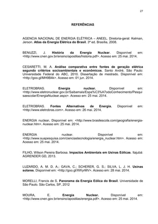 27
REFERÊNCIAS
AGENCIA NACIONAL DE ENERGIA ELÉTRICA – ANEEL. Diretoria-geral: Kelman,
Jerson. Atlas da Energia Elétrica do Brasil. 3ª ed. Brasília, 2008.
BENUZZI, J. História da Energia Nuclear. Disponível em:
<http://www.cnen.gov.br/ensino/apostilas/historia.pdf>. Acesso em: 25 mai. 2014.
CESARETTI, M. A. Análise comparativa entre fontes de geração elétrica
segundo critérios socioambientais e econômicos. Santo André, São Paulo:
Universidade Federal do ABC, 2010. Dissertação de mestrado. Disponível em:
<http://goo.gl/MH9B4k>. Acesso em: 01 jun. 2014.
ELETROBRAS. Energia nuclear. Disponível em:
<http://www.eletronuclear.gov.br/Saibamais/Espa%C3%A7odoConhecimento/Pesqui
saescolar/EnergiaNuclear.aspx>. Acesso em: 25 mai. 2014.
ELETROBRAS. Fontes Alternativas de Energia. Disponível em:
<http://www.eletrobras.com>. Acesso em: 26 mai. 2014.
ENERGIA nuclear. Disponível em: <http://www.brasilescola.com/geografia/energia-
nuclear.htm>. Acesso em: 25 mai. 2014.
ENERGIA nuclear. Disponível em:
<http://www.suapesquisa.com/cienciastecnologia/energia_nuclear.htm>. Acesso em:
Acesso em: 25 mai. 2014.
FILHO, Wilson Pereira Barbosa. Impactos Ambientais em Usinas Eólicas. Itajubá:
AGRENDER GD, 2013.
LUZARDO, A. M. D. A.; GAVA, C.; SCHERER, G. S.; SILVA, L. J. H. Usinas
solares. Disponível em: <http://goo.gl/XWyrMV>. Acesso em: 28 mai. 2014.
MORELLI, Francis de S. Panorama da Energia Eólica do Brasil. Universidade de
São Paulo. São Carlos, SP, 2012
MOURA, E. Energia Nuclear. Disponível em:
<http://www.cnen.gov.br/ensino/apostilas/energia.pdf>. Acesso em: 25 mai. 2014.
 