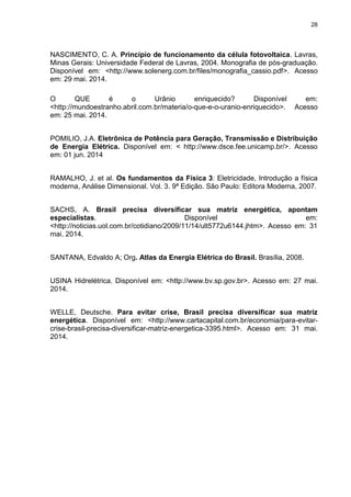 28
NASCIMENTO, C. A. Princípio de funcionamento da célula fotovoltaica. Lavras,
Minas Gerais: Universidade Federal de Lavras, 2004. Monografia de pós-graduação.
Disponível em: <http://www.solenerg.com.br/files/monografia_cassio.pdf>. Acesso
em: 29 mai. 2014.
O QUE é o Urânio enriquecido? Disponível em:
<http://mundoestranho.abril.com.br/materia/o-que-e-o-uranio-enriquecido>. Acesso
em: 25 mai. 2014.
POMILIO, J.A. Eletrônica de Potência para Geração, Transmissão e Distribuição
de Energia Elétrica. Disponível em: < http://www.dsce.fee.unicamp.br/>. Acesso
em: 01 jun. 2014
RAMALHO, J. et al. Os fundamentos da Física 3: Eletricidade, Introdução a física
moderna, Análise Dimensional. Vol. 3. 9ª Edição. São Paulo: Editora Moderna, 2007.
SACHS, A. Brasil precisa diversificar sua matriz energética, apontam
especialistas. Disponível em:
<http://noticias.uol.com.br/cotidiano/2009/11/14/ult5772u6144.jhtm>. Acesso em: 31
mai. 2014.
SANTANA, Edvaldo A; Org. Atlas da Energia Elétrica do Brasil. Brasília, 2008.
USINA Hidrelétrica. Disponível em: <http://www.bv.sp.gov.br>. Acesso em: 27 mai.
2014.
WELLE, Deutsche. Para evitar crise, Brasil precisa diversificar sua matriz
energética. Disponível em: <http://www.cartacapital.com.br/economia/para-evitar-
crise-brasil-precisa-diversificar-matriz-energetica-3395.html>. Acesso em: 31 mai.
2014.
 
