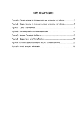 LISTA DE ILUSTRAÇÕES
Figura 1 – Esquema geral de funcionamento de uma usina hidrelétrica.....................5
Figura 2 – Esquema geral de funcionamento de uma usina hidrelétrica.....................7
Figura 3 – Usina Solar Térmica...................................................................................9
Figura 4 – Perfil esquemático dos aerogeradores.....................................................13
Figura 5 – Modelo Planetário do Átomo ....................................................................15
Figura 6 – Esquema de uma Usina Nuclear..............................................................17
Figura 7 - Esquema de funcionamento de uma usina maremotriz ............................20
Figura 8 – Matriz energética Brasileira......................................................................22
 
