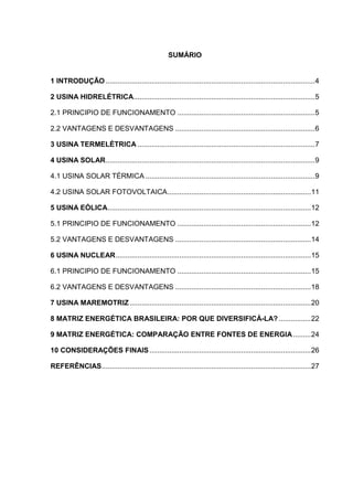 SUMÁRIO
1 INTRODUÇÃO .........................................................................................................4
2 USINA HIDRELÉTRICA...........................................................................................5
2.1 PRINCIPIO DE FUNCIONAMENTO .....................................................................5
2.2 VANTAGENS E DESVANTAGENS ......................................................................6
3 USINA TERMELÉTRICA .........................................................................................7
4 USINA SOLAR.........................................................................................................9
4.1 USINA SOLAR TÉRMICA .....................................................................................9
4.2 USINA SOLAR FOTOVOLTAICA........................................................................11
5 USINA EÓLICA......................................................................................................12
5.1 PRINCIPIO DE FUNCIONAMENTO ...................................................................12
5.2 VANTAGENS E DESVANTAGENS ....................................................................14
6 USINA NUCLEAR..................................................................................................15
6.1 PRINCIPIO DE FUNCIONAMENTO ...................................................................15
6.2 VANTAGENS E DESVANTAGENS ....................................................................18
7 USINA MAREMOTRIZ...........................................................................................20
8 MATRIZ ENERGÉTICA BRASILEIRA: POR QUE DIVERSIFICÁ-LA? ................22
9 MATRIZ ENERGÉTICA: COMPARAÇÃO ENTRE FONTES DE ENERGIA.........24
10 CONSIDERAÇÕES FINAIS.................................................................................26
REFERÊNCIAS.........................................................................................................27
 