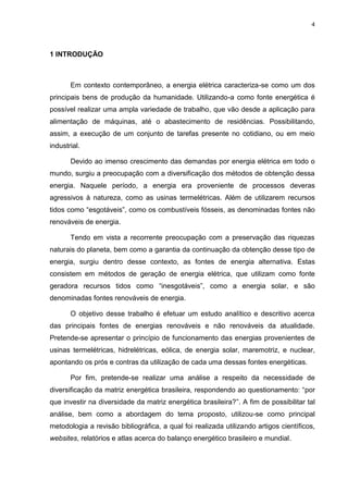 4
1 INTRODUÇÃO
Em contexto contemporâneo, a energia elétrica caracteriza-se como um dos
principais bens de produção da humanidade. Utilizando-a como fonte energética é
possível realizar uma ampla variedade de trabalho, que vão desde a aplicação para
alimentação de máquinas, até o abastecimento de residências. Possibilitando,
assim, a execução de um conjunto de tarefas presente no cotidiano, ou em meio
industrial.
Devido ao imenso crescimento das demandas por energia elétrica em todo o
mundo, surgiu a preocupação com a diversificação dos métodos de obtenção dessa
energia. Naquele período, a energia era proveniente de processos deveras
agressivos à natureza, como as usinas termelétricas. Além de utilizarem recursos
tidos como “esgotáveis”, como os combustíveis fósseis, as denominadas fontes não
renováveis de energia.
Tendo em vista a recorrente preocupação com a preservação das riquezas
naturais do planeta, bem como a garantia da continuação da obtenção desse tipo de
energia, surgiu dentro desse contexto, as fontes de energia alternativa. Estas
consistem em métodos de geração de energia elétrica, que utilizam como fonte
geradora recursos tidos como “inesgotáveis”, como a energia solar, e são
denominadas fontes renováveis de energia.
O objetivo desse trabalho é efetuar um estudo analítico e descritivo acerca
das principais fontes de energias renováveis e não renováveis da atualidade.
Pretende-se apresentar o princípio de funcionamento das energias provenientes de
usinas termelétricas, hidrelétricas, eólica, de energia solar, maremotriz, e nuclear,
apontando os prós e contras da utilização de cada uma dessas fontes energéticas.
Por fim, pretende-se realizar uma análise a respeito da necessidade de
diversificação da matriz energética brasileira, respondendo ao questionamento: “por
que investir na diversidade da matriz energética brasileira?”. A fim de possibilitar tal
análise, bem como a abordagem do tema proposto, utilizou-se como principal
metodologia a revisão bibliográfica, a qual foi realizada utilizando artigos científicos,
websites, relatórios e atlas acerca do balanço energético brasileiro e mundial.
 