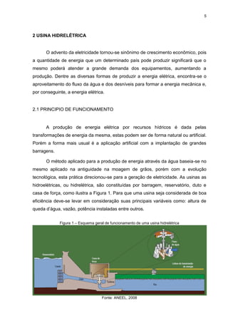 5
2 USINA HIDRELÉTRICA
O advento da eletricidade tornou-se sinônimo de crescimento econômico, pois
a quantidade de energia que um determinado país pode produzir significará que o
mesmo poderá atender a grande demanda dos equipamentos, aumentando a
produção. Dentre as diversas formas de produzir a energia elétrica, encontra-se o
aproveitamento do fluxo da água e dos desníveis para formar a energia mecânica e,
por conseguinte, a energia elétrica.
2.1 PRINCIPIO DE FUNCIONAMENTO
A produção de energia elétrica por recursos hídricos é dada pelas
transformações de energia da mesma, estas podem ser de forma natural ou artificial.
Porém a forma mais usual é a aplicação artificial com a implantação de grandes
barragens.
O método aplicado para a produção de energia através da água baseia-se no
mesmo aplicado na antiguidade na moagem de grãos, porém com a evolução
tecnológica, esta prática direcionou-se para a geração de eletricidade. As usinas as
hidroelétricas, ou hidrelétrica, são constituídas por barragem, reservatório, duto e
casa de força, como ilustra a Figura 1. Para que uma usina seja considerada de boa
eficiência deve-se levar em consideração suas principais variáveis como: altura de
queda d’água, vazão, potência instaladas entre outros.
Figura 1 – Esquema geral de funcionamento de uma usina hidrelétrica
Fonte: ANEEL, 2008
 