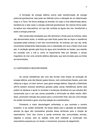 6
A formação de energia elétrica ocorre pela transformação de energia
potencial gravitacional, esta pode ser definida como a interação de um determinado
corpo e a Terra. De forma análoga ao levantar um copo a uma determinada altura,
transfere-se a este corpo a energia potencial gravitacional. Da mesma forma pode-
se aplicar aos reservatórios, em que são contidas as águas dos rios, transferindo a
estes a energia potencial.
São construídas tubulações que irão direcionar o fluido para as turbinas, estes
são denominados dutos, à medida que este fluido passa irão se impor a resistência
causadas pelas turbinas e com isso movimenta-las. As turbinas, por sua vez, terão
movimentos diretamente relacionados com a velocidade com que o fluido move suas
pás. A oscilação gerada pela força da água será transferida as hastes, que estarão
em conexão com o imã e, como no experimento feito por Oersted, o campo
magnético irá criar uma corrente elétrica alternada, que será enviada para as linhas
de transmissões.
2.2 VANTAGENS E DESVANTAGENS
As usinas hidrelétricas são uma das formas mais limpas de produção de
energia elétrica, pois não liberam gases tóxicos, nem combustíveis fosseis, pois nela
utiliza-se a água, um bem comum, para gerar energia elétrica. Segundo a Eletrobrás
(2014) existem diversos benefícios gerados pelas usinas hidrelétricas dentre elas
podem se destacar a ajuda no combate a mudanças climáticas em que estudos têm
comprovado que o uso das usinas possibilita a diminuição do efeito estufa. Além
disso, promovem redução dos preços para o consumidor final, isso por uma energia
de caráter renovável e gerar uma boa relação de custo/benefício.
Entretanto a maior desvantagem enfrentada, e que acomete o cenário
brasileiro, é de caráter ambiental. Os locais ideais para a geração de eletricidade
através da água são necessárias grandes áreas territoriais para a criação de
reservatórios. Com isso ocorre a perda eminente das comunidades animais,
vegetais e sociais, pois as regiões onde será realizada a construção dos
reservatórios passará por um amplo, e irreversível, processo de alagamento.
 