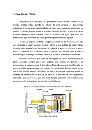 7
3 USINA TERMELÉTRICA
Temperatura é por definição uma grandeza física que mede a intensidade da
energia cinética média contida no interior de uma amostra de determinada
substância. A temperatura na antiguidade era observada, porém não costumava ser
medida como nos tempos atuais, e um bom exemplo de como a temperatura era
somente observada sem utilidade prática é a fervura da água, que antes era
considerada algo misterioso e o vapor gerado algo sem utilidade alguma.
Foi-se dada alguma utilidade ao vapor quando Heron de Alexandria inventou
um brinquedo a vapor chamado Eolípila, porém o uso prático do vapor d’água
somente veio quando foram inventadas a máquina a vapor e a turbina a vapor,
sendo a segunda importantíssima para a geração de energia, pois é com a
transformação da energia contida no vapor que as usinas termelétricas trabalham.
Por mais sofisticadas que sejam as instalações das usinas termelétricas suas
partes principais sempre serão uma caldeira, uma turbina, um gerador e um
condensador, o esquema geral é ilustrado na Figura 2. A água é transformada em
vapor na caldeira normalmente pela queima de combustíveis fósseis ou em alguns
casos pela energia liberada pela fissão nuclear, e esse vapor, apesar de poder ser
utilizado na temperatura na qual sai da caldeira, é passado em um equipamento
chamado super aquecedor, que tem como função aumentar a temperatura para
aumentar assim a eficácia da geração de energia elétrica.
Figura 2 – Esquema geral de funcionamento de uma usina hidrelétrica
Fonte: GEOCITIES, 2014.
 