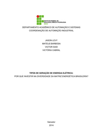DEPARTAMENTO ACADÊMICO DE AUTOMAÇÃO E SISTEMAS
COORDENAÇÃO DE AUTOMAÇÃO INDUSTRIAL
JASON LEVY
MATEUS BARBOSA
VICTOR SAID
VICTÓRIA CABRAL
TIPOS DE GERAÇÃO DE ENERGIA ELÉTRICA:
POR QUE INVESTIR NA DIVERSIDADE DA MATRIZ ENERGÉTICA BRASILEIRA?
Salvador
2014
 