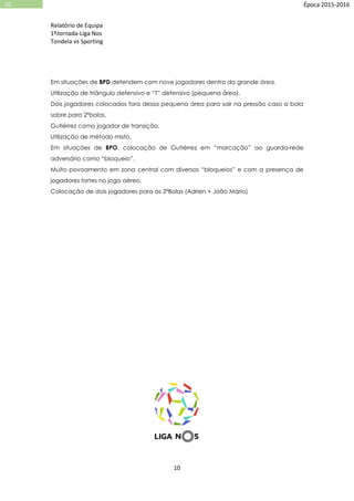 Relatório de Equipa
1ºJornada-Liga Nos
Tondela vs Sporting
10
10 Época 2015-2016
Em situações de BPD defendem com nove jogadores dentro da grande área.
Utilização de triângulo defensivo e “T” defensivo (pequena área).
Dois jogadores colocados fora dessa pequena área para sair na pressão caso a bola
sobre para 2ºbolas.
Gutiérrez como jogador de transição.
Utilização de método misto.
Em situações de BPO, colocação de Gutiérrez em “marcação” ao guarda-rede
adversário como “bloqueio”.
Muito povoamento em zona central com diversos “bloqueios” e com a presença de
jogadores fortes no jogo aéreo.
Colocação de dois jogadores para as 2ºBolas (Adrien + João Mário)
 