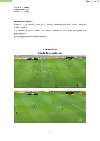 Relatório de Equipa
1ºJornada-Liga Nos
Tondela vs Sporting
6
6 Época 2015-2016
Organização Ofensiva
Largura do jogo ofensivo da equipa do Sporting é dado sempre pelos laterais (Jefferson
e João Pereira)
Ala entram por dentro, dando aos laterais corredor livre para explorar espaços na
profundidade.
Evitar congestionamento nos corredores.
Transição Def-Ata
Solução-Corredores Laterais
 
