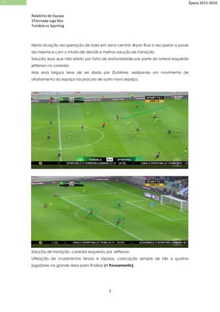 Relatório de Equipa
1ºJornada-Liga Nos
Tondela vs Sporting
7
7 Época 2015-2016
Nesta situação recuperação de bola em zona central, Bryan Ruiz a recuperar a posse
da mesma e com o intuito de decidir a melhor solução de transição.
Solução essa que não existiu por falta de profundidade por parte do lateral esquerdo
jefferson no corredor.
Mas essa largura teve de ser dada por Gutiérrez, realizando um movimento de
afastamento do espaço na procura de outro novo espaço.
Solução de transição, corredor esquerdo por Jefferson
Utilização de cruzamentos tensos e rápidos, colocação sempre de três a quatros
jogadores na grande área para finalizar (+ Povoamento).
 