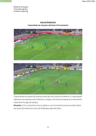 Relatório de Equipa
1ºJornada-Liga Nos
Tondela vs Sporting
8
8 Época 2015-2016
Fase de Finalização
Capacidade de soluções ofensivas (+Povoamento)
Capacidade da equipa do Sporting neste tipo de situação é evidente, a capacidade
sobretudo dos laterais e dos médios em chegar a frente para finalização é extramente
importante no jogo da equipa.
Situações: Com cruzamento tenso e rápido ou em movimento de provocação s/bola
por parte dos laterais em zona de finalização (grande área).
 