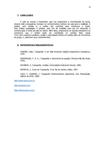 14
7. CONCLUSÃO
A aula de campo é importante, pois nos proporciona a concretização da teoria,
através dela conseguimos transpor os conhecimentos teóricos da aula para a realidade. A
prática, sem dúvida é, o melhor dos caminhos para comprovar a teoria.
Esta prática pedagógica é positiva, pois nos dá subsídios para por em discussão e
comprovação a teoria da aula em classe. Além disso, proporciona um grande entusiasmo ao
comprovar que o teórico pode ser constatado no contato físico visual.
Tem como aspectos positivos, avaliar o aprendizado teórico em prática além da convivência
do grupo, e, aprimorar seus conhecimentos.
8. REFERENCIAS BIBLIOGRÁFICAS
CARDÃO, Celso. Topografia. V ed. Belo Horizonte, Edições Engenharia e Arquitetura,
1979.
DOMINGUES, F. A. A., Topografia e astronomia de posição, McGraw-Hill, São Paulo,
1979;
DOUBECK, A. Topografia. Curitiba: Universidade Federal do Paraná, 1989.
ESPARTEL, L. Curso de Topografia. 9 ed. Rio de Janeiro, Globo, 1987.
LOCH, C. CORDINI, J. Topografia Contemporânea: planimetria. 2ed. Florianópolis,
editora da UFSC. 2000.
http://www.ebah.com.br
http://youtube.com
http://infoescola.com.br
 