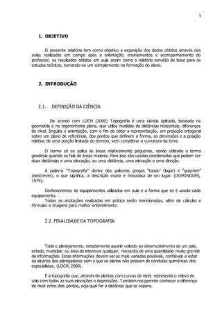 5
1. OBJETIVO
O presente relatório tem como objetivo a exposição dos dados obtidos através das
aulas realizadas em campo após a orientação, ensinamentos e acompanhamento do
professor, os resultados obtidos em aula assim como o relatório servirão de base para os
estudos teóricos, tornando-se um complemento na formação do aluno.
2. INTRODUÇÃO
2.1. DEFINIÇÃO DA CIÊNCIA
De acordo com LOCH (2000) Topografia é uma ciência aplicada, baseada na
geometria e na trigonometria plana, que utiliza medidas de distâncias horizontais, diferenças
de nível, ângulos e orientação, com o fim de obter a representação, em projeção ortogonal
sobre um plano de referência, dos pontos que definem a forma, as dimensões e a posição
relativa de uma porção limitada do terreno, sem considerar a curvatura da terra.
O termo só se aplica as áreas relativamente pequenas, sendo utilizado o termo
geodésia quando se fala de áreas maiores. Para isso são usadas coordenadas que podem ser
duas distâncias e uma elevação, ou uma distância, uma elevação e uma direção.
A palavra “Topografia” deriva das palavras gregas “topos” (lugar) e “graphen”
(descrever), o que significa, a descrição exata e minuciosa de um lugar. (DOMINGUES,
1979).
Conheceremos os equipamentos utilizados em aula e a forma que se é usado cada
equipamento.
Todas as anotações realizadas em prática serão mencionadas, além de cálculos e
fórmulas e imagens para melhor entendimento.
2.2. FINALIDADE DA TOPOGRAFIA
Todo o planejamento, notadamente aquele voltado ao desenvolvimento de um país,
estado, município ou área de interesse qualquer, necessita de uma quantidade muito grande
de informações. Estas informações devem ser as mais variadas possíveis, confiáveis e estar
ao alcance dos planejadores sem o que os planos não passam de condutas quiméricas dos
especialistas. (LOCH, 2000).
É a topografia que, através de plantas com curvas de nível, representa o relevo do
solo com todas as suas elevações e depressões. Também nos permite conhecer a diferença
de nível entre dois pontos, seja qual for à distância que os separe.
 