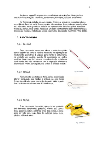 6
Fig. 3.3 Trena
As plantas topográficas possuem uma infinidade de aplicações. Na engenharia
destacam-se edificações, urbanismo, saneamento, barragens, rodovias entre outros.
Na Topografia trabalha-se com medidas (lineares e angulares) realizadas sobre a
superfície da Terra e a partir destas medidas são calculados áreas, volumes, coordenadas,
etc. Além disto, estas grandezas poderão ser representadas de forma gráfica através de
mapas ou plantas. Para tanto é necessário um sólido conhecimento sobre instrumentação,
técnicas de medição, métodos de cálculo e estimativa de precisão (KAHMEN; FAIG, 1988).
3. PROCEDIMENTO
3.1.1. BALIZAS
Esse instrumento serve para elevar o ponto topográfico
com o objetivo de torná-lo visível e necessário nas operações de
nivelamento geométrico. É utilizado para manter o alinhamento,
na medição dos pontos, quando há necessidade de realizar
medidas. Mede cerca de 2 metros, normalmente são pintadas de
cores fortes para não se misturar com a vegetação e contem a
extremidade inferior pontiaguda para facilitar a entrada no solo.
3.1.2. FICHAS
Normalmente são feitas de ferro, com a extremidade
inferior pontiaguda para facilitar a entrada no solo. Essas
fichas são utilizadas para marcação do ponto inicial e ponto
final. As fichas medem cerca de 40 centímetros.
3.1.3. TRENA
É um instrumento de medida, que pode ser graduada
em milímetros, centímetros, polegada, metros, etc. Com a
trena podemos saber a distância entre dois pontos. A trena
pode ser feita com vários tipos de materiais como, ferro,
plástico e fibra de vidro.
Fig. 3.1 Baliza
Fig. 3.2 Fichas
 