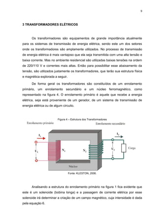 9

3 TRANSFORMADORES ELÉTRICOS

Os transformadores são equipamentos de grande importância atualmente
para os sistemas de transmissão de energia elétrica, sendo este um dos setores
onde os transformadores são amplamente utilizados. No processo de transmissão
de energia elétrica é mais vantajoso que ela seja transmitida com uma alta tensão e
baixa corrente. Mas no ambiente residencial são utilizadas baixas tensões na ordem
de 220/110 V e correntes mais altas. Então para possibilitar esse abaixamento da
tensão, são utilizados justamente os transformadores, que terão sua estrutura física
e magnética explorada a seguir.
De forma geral os transformadores são constituídos de um enrolamento
primário, um enrolamento secundário e um núcleo ferromagnético, como
representado na figura 4. O enrolamento primário é aquele que recebe a energia
elétrica, seja está proveniente de um gerador, de um sistema de transmissão de
energia elétrica ou de algum circuito.

Figura 4 – Estrutura dos Transformadores

Fonte: KLESTON, 2006.

Analisando a estrutura do enrolamento primário na figura 1 fica evidente que
este é um solenoide (bobina longa) e a passagem de corrente elétrica por esse
solenoide irá determinar a criação de um campo magnético, cuja intensidade é dada
pela equação 6.

 