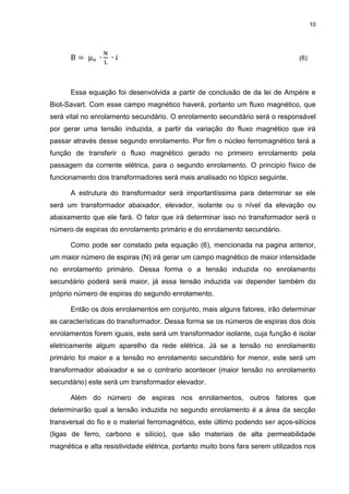 10

μ

(6)

Essa equação foi desenvolvida a partir de conclusão de da lei de Ampère e
Biot-Savart. Com esse campo magnético haverá, portanto um fluxo magnético, que
será vital no enrolamento secundário. O enrolamento secundário será o responsável
por gerar uma tensão induzida, a partir da variação do fluxo magnético que irá
passar através desse segundo enrolamento. Por fim o núcleo ferromagnético terá a
função de transferir o fluxo magnético gerado no primeiro enrolamento pela
passagem da corrente elétrica, para o segundo enrolamento. O principio físico de
funcionamento dos transformadores será mais analisado no tópico seguinte.
A estrutura do transformador será importantíssima para determinar se ele
será um transformador abaixador, elevador, isolante ou o nível da elevação ou
abaixamento que ele fará. O fator que irá determinar isso no transformador será o
número de espiras do enrolamento primário e do enrolamento secundário.
Como pode ser constado pela equação (6), mencionada na pagina anterior,
um maior número de espiras (N) irá gerar um campo magnético de maior intensidade
no enrolamento primário. Dessa forma o a tensão induzida no enrolamento
secundário poderá será maior, já essa tensão induzida vai depender também do
próprio número de espiras do segundo enrolamento.
Então os dois enrolamentos em conjunto, mais alguns fatores, irão determinar
as características do transformador. Dessa forma se os números de espiras dos dois
enrolamentos forem iguais, este será um transformador isolante, cuja função é isolar
eletricamente algum aparelho da rede elétrica. Já se a tensão no enrolamento
primário foi maior e a tensão no enrolamento secundário for menor, este será um
transformador abaixador e se o contrario acontecer (maior tensão no enrolamento
secundário) este será um transformador elevador.
Além do número de espiras nos enrolamentos, outros fatores que
determinarão qual a tensão induzida no segundo enrolamento é a área da secção
transversal do fio e o material ferromagnético, este último podendo ser aços-silícios
(ligas de ferro, carbono e silício), que são materiais de alta permeabilidade
magnética e alta resistividade elétrica, portanto muito bons fara serem utilizados nos

 