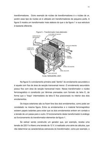 11

transformadores. Outro exemplo de núcleo de transformadores é o núcleo de ar,
porém esse tipo de núcleo só é utilizado em transformadores de pequeno porte. A
figura 5 mostra um transformador mais elabora do que o da figura 1 e sua estrutura
é bastante diferente.
Figura 5 – Transformador mais elaborado.

Fonte: NOGUEIRA, 2007.

Na figura 5 o enrolamento primário está “dentro” do enrolamento secundário e
é aquele com fios de área de secção transversal menor. O enrolamento secundário
possui fios com área de secção transversal maior. Nesse transformador o núcleo
ferromagnético é constituído por lâminas prensadas com formato de letra E, de
forma que o “traço” intermediário da letra E fica posicionado no interior dos dois
enrolamentos.
Os traços exteriores são os ficam fora dos dois enrolamentos, como pode ser
constatado na mesma figura. Entre os enrolamentos e o material ferromagnético
existem papeis isolantes para evitar que os dois enrolamentos entrem em contato e
a tensão de um passe para o outro. O funcionamento deste transformador é análogo
ao funcionamento do transformador elementar da figura 1.
Se estiver sendo construído um gerador que, por exemplo, receba uma
tensão de 220 V e libere uma tensão de 12 V, é realizado uma série de cálculos, que
irão determinar as características estruturais do transformador, como por exemplo, o

 