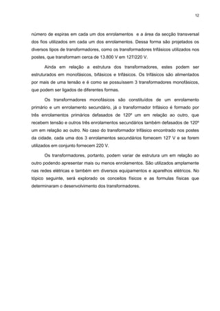 12

número de espiras em cada um dos enrolamentos e a área da secção transversal
dos fios utilizados em cada um dos enrolamentos. Dessa forma são projetados os
diversos tipos de transformadores, como os transformadores trifásicos utilizados nos
postes, que transformam cerca de 13.800 V em 127/220 V.
Ainda em relação a estrutura dos transformadores, estes podem ser
estruturados em monofásicos, bifásicos e trifásicos. Os trifásicos são alimentados
por mais de uma tensão e é como se possuíssem 3 transformadores monofásicos,
que podem ser ligados de diferentes formas.
Os transformadores monofásicos são constituídos de um enrolamento
primário e um enrolamento secundário, já o transformador trifásico é formado por
três enrolamentos primários defasados de 120º um em relação ao outro, que
recebem tensão e outros três enrolamentos secundários também defasados de 120º
um em relação ao outro. No caso do transformador trifásico encontrado nos postes
da cidade, cada uma dos 3 enrolamentos secundários fornecem 127 V e se forem
utilizados em conjunto fornecem 220 V.
Os transformadores, portanto, podem variar de estrutura um em relação ao
outro podendo apresentar mais ou menos enrolamentos. São utilizados amplamente
nas redes elétricas e também em diversos equipamentos e aparelhos elétricos. No
tópico seguinte, será explorado os conceitos físicos e as formulas físicas que
determinaram o desenvolvimento dos transformadores.

 