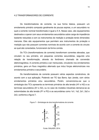14

4.2 TRANSFORMADORES DE CORRENTE

Os transformadores de corrente, na sua forma básica, possuem um
enrolamento primário composto geralmente de poucas espiras, e um secundário no
qual a corrente nominal transformada é igual a 5 A. Nesse caso, são equipamentos
destinados a operar com seus enrolamentos secundários sobre carga de impedância
bastante reduzidas e com os instrumentos de medição e proteção tendo dimensões
menores. Eles são equipamentos que permitem aos instrumentos de proteção e
medição que não possuem correntes nominais de acordo com a corrente do circuito
ao qual são conectados, funcionarem da forma correta.
Os TC's (transformadores de corrente) transformam correntes elevadas, que
circulam no seu primário, em pequenas correntes secundárias, segundo uma
relação

de

transformação,

através

do fenômeno

chamado

de

conversão

eletromagnética. A corrente primária a ser mensurada, circulando nos enrolamentos
primários, gera um fluxo magnético alternado que induz forças eletromotrizes nos
enrolamentos primário e secundário.
Os transformadores de corrente possuem vários aspectos construtivos, de
acordo com a sua aplicação. Podendo ser TC tipo Barra, tipo Janela, com vários
enrolamentos primários e/ou

secundários.

Porém,

convencionou-se

que a

simbologia dos TC’s apresenta os terminais primários de alta tensão (H1 e H2) e os
terminais secundários (X1 e X2), ou no caso de modelos industriais demarca-se as
extremidades de alta tensão (P1 e P2) e as secundárias como 1s1, 1s2, 2s1, 2s2 e
2s3, conforme a figura 7.

Figura 7 – Simbologia de dois transformadores de corrente.

Fonte: WALKER, 2014.

 